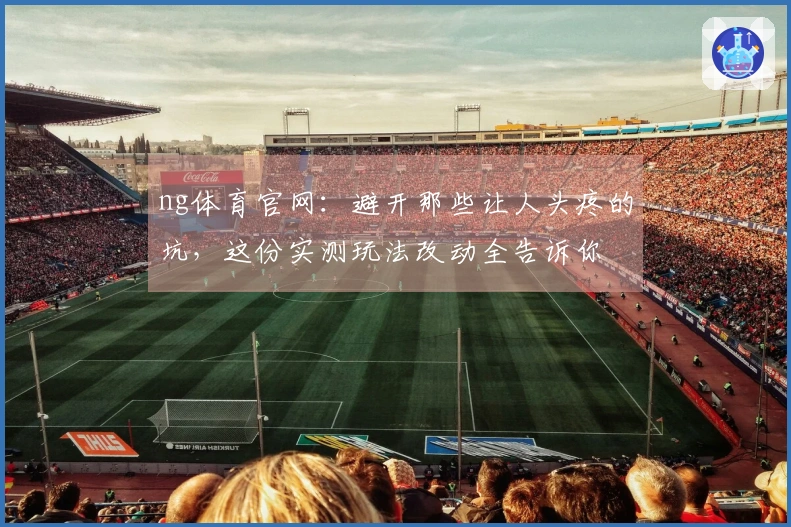 ng体育官网：避开那些让人头疼的坑，这份实测玩法改动全告诉你