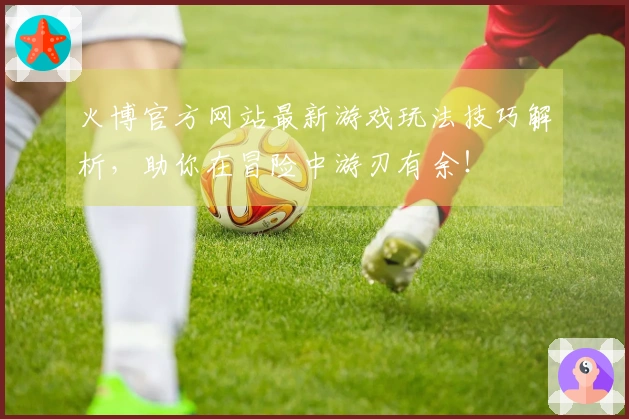 火博官方网站最新游戏玩法技巧解析，助你在冒险中游刃有余！